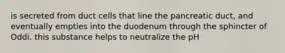 is secreted from duct cells that line the pancreatic duct, and eventually empties into the duodenum through the sphincter of Oddi. this substance helps to neutralize the pH