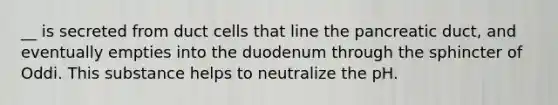 __ is secreted from duct cells that line the pancreatic duct, and eventually empties into the duodenum through the sphincter of Oddi. This substance helps to neutralize the pH.