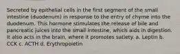 Secreted by epithelial cells in the first segment of the small intestine (duodenum) in response to the entry of chyme into the duodenum. This hormone stimulates the release of bile and pancreatic juices into the small intestine, which aids in digestion. It also acts in the brain, where it promotes satiety. a. Leptin b. CCK c. ACTH d. Erythropoietin