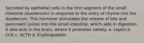 Secreted by epithelial cells in the first segment of the small intestine (duodenum) in response to the entry of chyme into the duodenum. This hormone stimulates the release of bile and pancreatic juices into the small intestine, which aids in digestion. It also acts in the brain, where it promotes satiety. a. Leptin b. CCK c. ACTH d. Erythropoietin