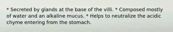 * Secreted by glands at the base of the villi. * Composed mostly of water and an alkaline mucus. * Helps to neutralize the acidic chyme entering from the stomach.