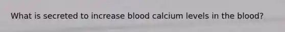 What is secreted to increase blood calcium levels in the blood?