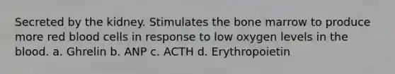 Secreted by the kidney. Stimulates the bone marrow to produce more red blood cells in response to low oxygen levels in the blood. a. Ghrelin b. ANP c. ACTH d. Erythropoietin