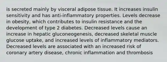 is secreted mainly by visceral adipose tissue. It increases insulin sensitivity and has anti-inflammatory properties. Levels decrease in obesity, which contributes to insulin resistance and the development of type 2 diabetes. Decreased levels cause an increase in hepatic gluconeogenesis, decreased skeletal muscle glucose uptake, and increased levels of inflammatory mediators. Decreased levels are associated with an increased risk of coronary artery disease, chronic inflammation and thrombosis