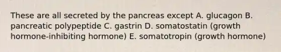 These are all secreted by the pancreas except A. glucagon B. pancreatic polypeptide C. gastrin D. somatostatin (growth hormone-inhibiting hormone) E. somatotropin (growth hormone)