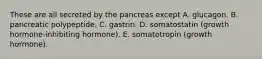 These are all secreted by the pancreas except A. glucagon. B. pancreatic polypeptide. C. gastrin. D. somatostatin (growth hormone-inhibiting hormone). E. somatotropin (growth hormone).