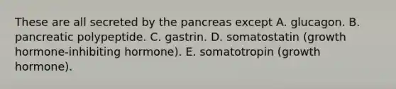 These are all secreted by the pancreas except A. glucagon. B. pancreatic polypeptide. C. gastrin. D. somatostatin (growth hormone-inhibiting hormone). E. somatotropin (growth hormone).