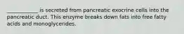 ____________ is secreted from pancreatic exocrine cells into the pancreatic duct. This enzyme breaks down fats into free fatty acids and monoglycerides.