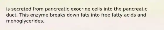 is secreted from pancreatic exocrine cells into the pancreatic duct. This enzyme breaks down fats into free fatty acids and monoglycerides.