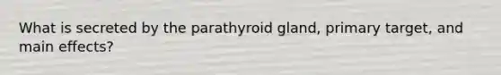 What is secreted by the parathyroid gland, primary target, and main effects?