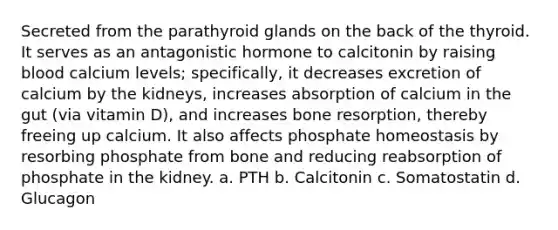 Secreted from the parathyroid glands on the back of the thyroid. It serves as an antagonistic hormone to calcitonin by raising blood calcium levels; specifically, it decreases excretion of calcium by the kidneys, increases absorption of calcium in the gut (via vitamin D), and increases bone resorption, thereby freeing up calcium. It also affects phosphate homeostasis by resorbing phosphate from bone and reducing reabsorption of phosphate in the kidney. a. PTH b. Calcitonin c. Somatostatin d. Glucagon