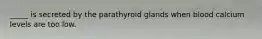 _____ is secreted by the parathyroid glands when blood calcium levels are too low.