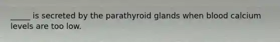 _____ is secreted by the parathyroid glands when blood calcium levels are too low.