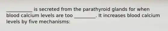 ___________ is secreted from the parathyroid glands for when blood calcium levels are too _________. It increases blood calcium levels by five mechanisms: