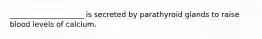 ____________________ is secreted by parathyroid glands to raise blood levels of calcium.