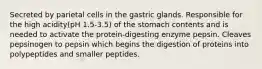 Secreted by parietal cells in the gastric glands. Responsible for the high acidity(pH 1.5-3.5) of the stomach contents and is needed to activate the protein-digesting enzyme pepsin. Cleaves pepsinogen to pepsin which begins the digestion of proteins into polypeptides and smaller peptides.