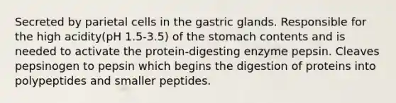 Secreted by parietal cells in the gastric glands. Responsible for the high acidity(pH 1.5-3.5) of <a href='https://www.questionai.com/knowledge/kLccSGjkt8-the-stomach' class='anchor-knowledge'>the stomach</a> contents and is needed to activate the protein-digesting enzyme pepsin. Cleaves pepsinogen to pepsin which begins the digestion of proteins into polypeptides and smaller peptides.