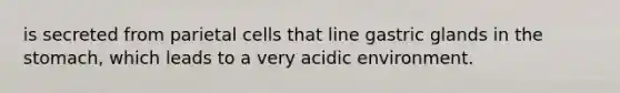 is secreted from parietal cells that line gastric glands in the stomach, which leads to a very acidic environment.