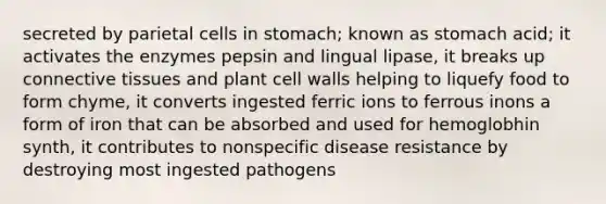 secreted by parietal cells in stomach; known as stomach acid; it activates the enzymes pepsin and lingual lipase, it breaks up connective tissues and plant cell walls helping to liquefy food to form chyme, it converts ingested ferric ions to ferrous inons a form of iron that can be absorbed and used for hemoglobhin synth, it contributes to nonspecific disease resistance by destroying most ingested pathogens