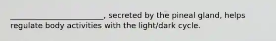 ________________________, secreted by the pineal gland, helps regulate body activities with the light/dark cycle.