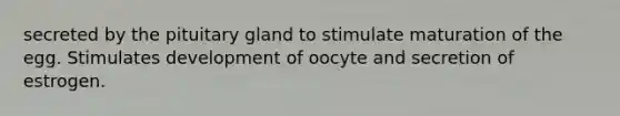 secreted by the pituitary gland to stimulate maturation of the egg. Stimulates development of oocyte and secretion of estrogen.