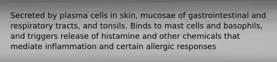 Secreted by plasma cells in skin, mucosae of gastrointestinal and respiratory tracts, and tonsils. Binds to mast cells and basophils, and triggers release of histamine and other chemicals that mediate inflammation and certain allergic responses