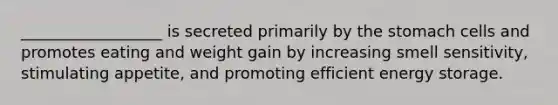 __________________ is secreted primarily by the stomach cells and promotes eating and weight gain by increasing smell sensitivity, stimulating appetite, and promoting efficient energy storage.