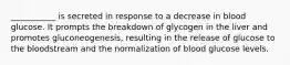 ___________ is secreted in response to a decrease in blood glucose. It prompts the breakdown of glycogen in the liver and promotes gluconeogenesis, resulting in the release of glucose to the bloodstream and the normalization of blood glucose levels.