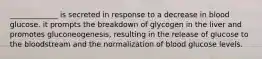 _____________ is secreted in response to a decrease in blood glucose. it prompts the breakdown of glycogen in the liver and promotes gluconeogenesis, resulting in the release of glucose to the bloodstream and the normalization of blood glucose levels.