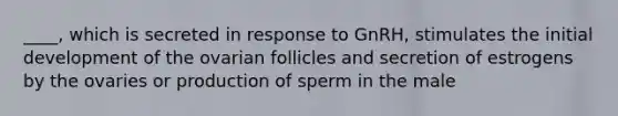 ____, which is secreted in response to GnRH, stimulates the initial development of the ovarian follicles and secretion of estrogens by the ovaries or production of sperm in the male