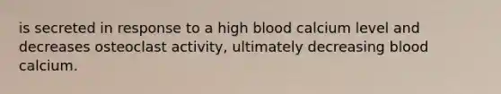 is secreted in response to a high blood calcium level and decreases osteoclast activity, ultimately decreasing blood calcium.