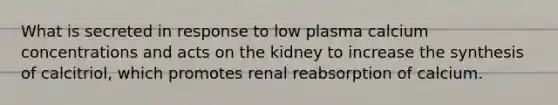 What is secreted in response to low plasma calcium concentrations and acts on the kidney to increase the synthesis of calcitriol, which promotes renal reabsorption of calcium.