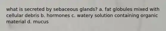 what is secreted by <a href='https://www.questionai.com/knowledge/kuoafxv9l7-sebaceous-glands' class='anchor-knowledge'>sebaceous glands</a>? a. fat globules mixed with cellular debris b. hormones c. watery solution containing organic material d. mucus