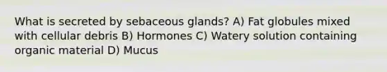 What is secreted by sebaceous glands? A) Fat globules mixed with cellular debris B) Hormones C) Watery solution containing organic material D) Mucus