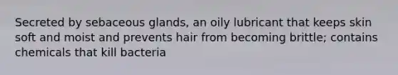 Secreted by sebaceous glands, an oily lubricant that keeps skin soft and moist and prevents hair from becoming brittle; contains chemicals that kill bacteria