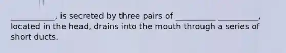 ___________, is secreted by three pairs of __________ __________, located in the head, drains into the mouth through a series of short ducts.