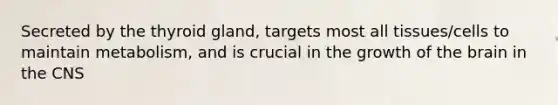 Secreted by the thyroid gland, targets most all tissues/cells to maintain metabolism, and is crucial in the growth of the brain in the CNS