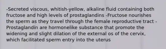 -Secreted viscous, whitish-yellow, alkaline fluid containing both fructose and high levels of prostaglandins -Fructose nourishes the sperm as they travel through the female reproductive tract -Prostaglandin are hormonelike substance that promote the widening and slight dilation of the external os of the cervix, which facilitated sperm entry into the uterus