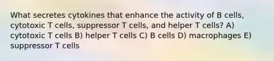 What secretes cytokines that enhance the activity of B cells, cytotoxic T cells, suppressor T cells, and helper T cells? A) cytotoxic T cells B) helper T cells C) B cells D) macrophages E) suppressor T cells