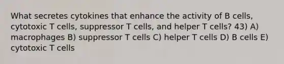 What secretes cytokines that enhance the activity of B cells, cytotoxic T cells, suppressor T cells, and helper T cells? 43) A) macrophages B) suppressor T cells C) helper T cells D) B cells E) cytotoxic T cells