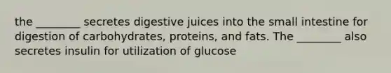 the ________ secretes digestive juices into the small intestine for digestion of carbohydrates, proteins, and fats. The ________ also secretes insulin for utilization of glucose