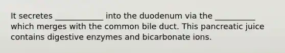 It secretes ____________ into the duodenum via the __________ which merges with the common bile duct. This pancreatic juice contains digestive enzymes and bicarbonate ions.