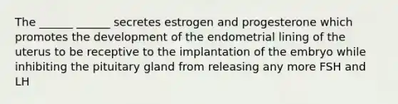 The ______ ______ secretes estrogen and progesterone which promotes the development of the endometrial lining of the uterus to be receptive to the implantation of the embryo while inhibiting the pituitary gland from releasing any more FSH and LH