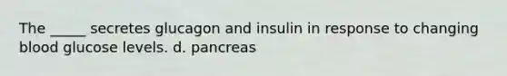 The _____ secretes glucagon and insulin in response to changing blood glucose levels. d. pancreas