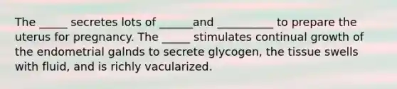 The _____ secretes lots of ______and __________ to prepare the uterus for pregnancy. The _____ stimulates continual growth of the endometrial galnds to secrete glycogen, the tissue swells with fluid, and is richly vacularized.