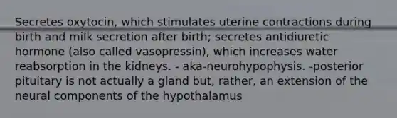 Secretes oxytocin, which stimulates uterine contractions during birth and milk secretion after birth; secretes antidiuretic hormone (also called vasopressin), which increases water reabsorption in the kidneys. - aka-neurohypophysis. -posterior pituitary is not actually a gland but, rather, an extension of the neural components of the hypothalamus