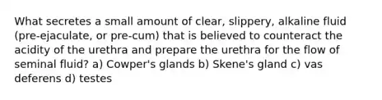 What secretes a small amount of clear, slippery, alkaline fluid (pre-ejaculate, or pre-cum) that is believed to counteract the acidity of the urethra and prepare the urethra for the flow of seminal fluid? a) Cowper's glands b) Skene's gland c) vas deferens d) testes