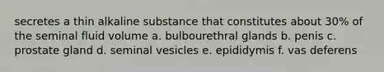 secretes a thin alkaline substance that constitutes about 30% of the seminal fluid volume a. bulbourethral glands b. penis c. prostate gland d. seminal vesicles e. epididymis f. vas deferens