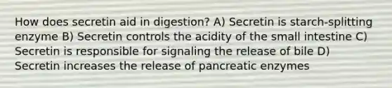 How does secretin aid in digestion? A) Secretin is starch-splitting enzyme B) Secretin controls the acidity of the small intestine C) Secretin is responsible for signaling the release of bile D) Secretin increases the release of pancreatic enzymes