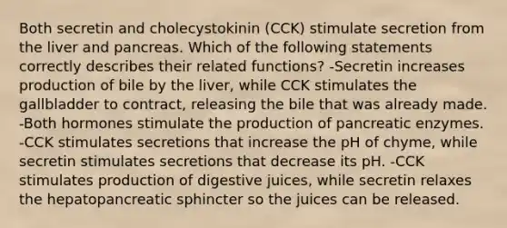 Both secretin and cholecystokinin (CCK) stimulate secretion from the liver and pancreas. Which of the following statements correctly describes their related functions? -Secretin increases production of bile by the liver, while CCK stimulates the gallbladder to contract, releasing the bile that was already made. -Both hormones stimulate the production of pancreatic enzymes. -CCK stimulates secretions that increase the pH of chyme, while secretin stimulates secretions that decrease its pH. -CCK stimulates production of digestive juices, while secretin relaxes the hepatopancreatic sphincter so the juices can be released.